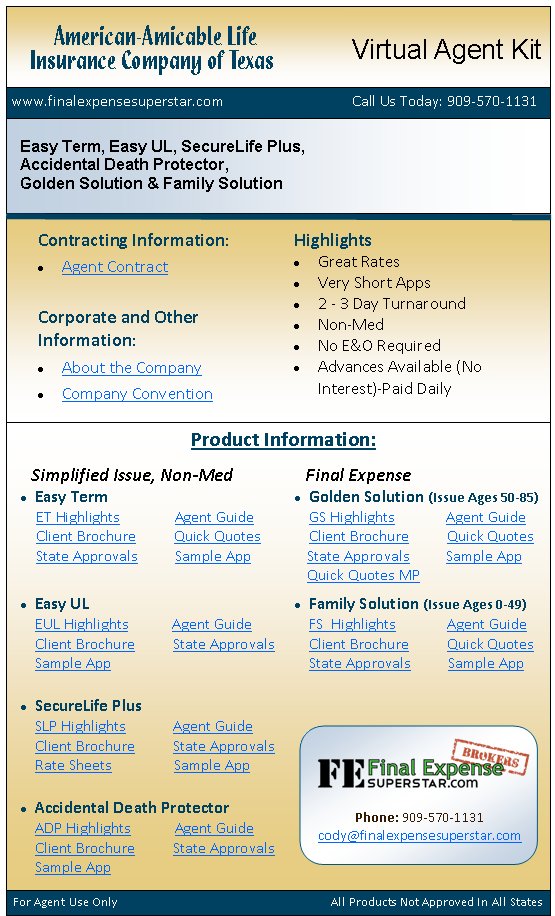 Product Information:For Agent Use Only                                                                       All Products Not Approved In All States   www.finalexpensesuperstar.com                                   Call Us Today: 909-570-1131 Easy Term, Easy UL, SecureLife Plus, Accidental Death Protector, Golden Solution & Family SolutionContracting Information:                          Agent ContractCorporate and Other  Information:About the CompanyCompany ConventionHighlightsGreat RatesVery Short Apps2 - 3 Day TurnaroundNon-MedNo E&O RequiredAdvances Available (No      Interest)-Paid DailySimplified Issue, Non-MedEasy Term    ET Highlights               Agent Guide    Client Brochure          Quick Quotes    State Approvals          Sample AppEasy UL EUL Highlights            Agent Guide Client Brochure          State Approvals Sample AppSecureLife Plus SLP Highlights             Agent Guide Client Brochure          State Approvals Rate Sheets                 Sample AppAccidental Death Protector ADP Highlights            Agent Guide Client Brochure          State Approvals Sample AppFinal Expense      Golden Solution (Issue Ages 50-85) GS Highlights              Agent Guide Client Brochure          Quick QuotesState Approvals          Sample App
Quick Quotes MPFamily Solution (Issue Ages 0-49) FS  Highlights              Agent Guide Client Brochure          Quick Quotes State Approvals          Sample AppAmerican-Amicable LifeInsurance Company of TexasVirtual Agent KitPhone: 909-570-1131cody@finalexpensesuperstar.com 